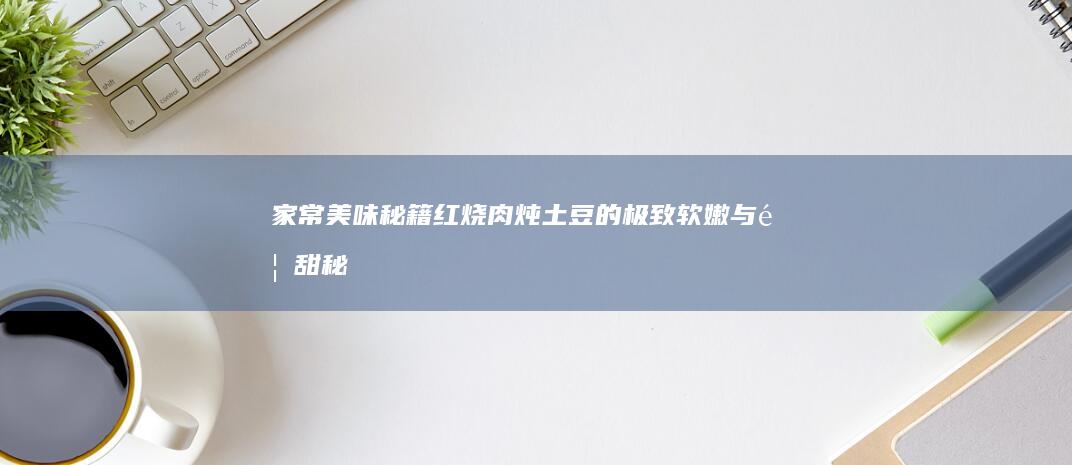 家常美味秘籍：红烧肉炖土豆的极致软嫩与香甜秘籍